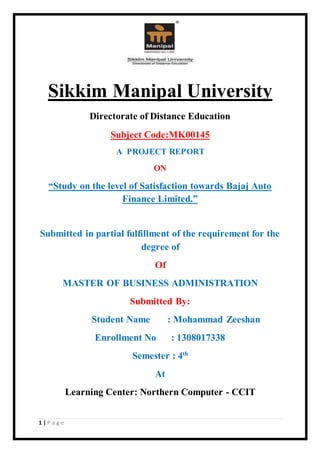 1 | P a g e
Sikkim Manipal University
Directorate of Distance Education
Subject Code:MK00145
A PROJECT REPORT
ON
“Study on the level of Satisfaction towards Bajaj Auto
Finance Limited.”
Submitted in partial fulfillment of the requirement for the
degree of
Of
MASTER OF BUSINESS ADMINISTRATION
Submitted By:
Student Name : Mohammad Zeeshan
Enrollment No : 1308017338
Semester : 4th
At
Learning Center: Northern Computer - CCIT
 