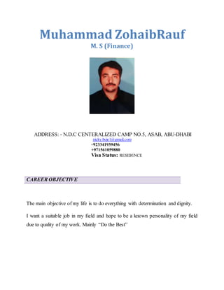 Muhammad ZohaibRauf
M. S (Finance)
ADDRESS: - N.D.C CENTERALIZED CAMP NO.5, ASAB, ABU-DHABI
nicky.boje1@gmail.com
+923341939456
+971561059880
Visa Status: RESIDENCE
CAREER OBJECTIVE
The main objective of my life is to do everything with determination and dignity.
I want a suitable job in my field and hope to be a known personality of my field
due to quality of my work. Mainly “Do the Best”
 