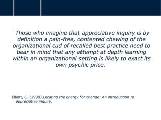Those who imagine that appreciative inquiry is by
definition a pain-free, contented chewing of the
organizational cud of recalled best practice need to
bear in mind that any attempt at depth learning
within an organizational setting is likely to exact its
own psychic price.
Elliott, C. (1999).Locating the energy for change: An introduction to
appreciative inquiry.
 