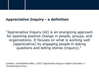Appreciative Inquiry - a definition
"Appreciative Inquiry (AI) is an energizing approach
for sparking positive change in people, groups, and
organizations. It focuses on what is working well
(appreciative) by engaging people in asking
questions and telling stories (inquiry)."
Cockell,J. and McArthur-Blair, J.2012. Appreciative Inquiry in Higher Education: a
Transformative Force.
.
 