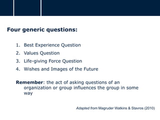 Four generic questions:
1. Best Experience Question
2. Values Question
3. Life-giving Force Question
4. Wishes and Images of the Future
Remember: the act of asking questions of an
organization or group influences the group in some
way
Adapted from Magruder Watkins & Stavros (2010)
 