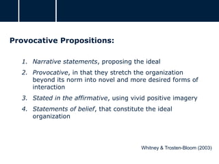 Provocative Propositions:
1. Narrative statements, proposing the ideal
2. Provocative, in that they stretch the organization
beyond its norm into novel and more desired forms of
interaction
3. Stated in the affirmative, using vivid positive imagery
4. Statements of belief, that constitute the ideal
organization
Whitney & Trosten-Bloom (2003)
 