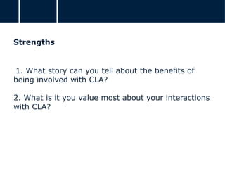 Strengths
1. What story can you tell about the benefits of
being involved with CLA?
2. What is it you value most about your interactions
with CLA?
 