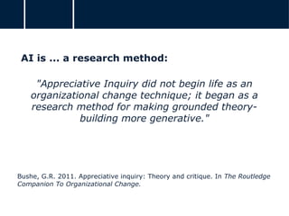 AI is ... a research method:
"Appreciative Inquiry did not begin life as an
organizational change technique; it began as a
research method for making grounded theory-
building more generative."
Bushe, G.R. 2011. Appreciative inquiry: Theory and critique. In The Routledge
Companion To Organizational Change.
 