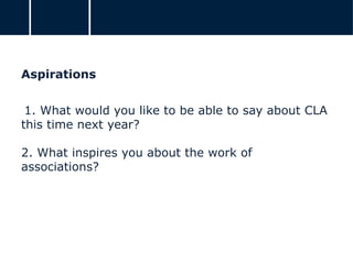 Aspirations
1. What would you like to be able to say about CLA
this time next year?
2. What inspires you about the work of
associations?
 