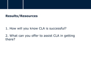 Results/Resources
1. How will you know CLA is successful?
2. What can you offer to assist CLA in getting
there?
 