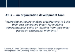 AI is ... an organization development tool:
“Appreciative Inquiry enables organizations to build
their own generative theory for enabling
transformational shifts by learning from their most
positively exceptional moments.”
Sharma, R. 2008. Celebrating Change: The New Paradigm of Organizational
Development. Icfai University Journal of Soft Skills, Vol. 2 (3).
 