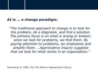 AI is ... a change paradigm:
“The traditional approach to change is to look for
the problem, do a diagnosis, and find a solution.
The primary focus is on what is wrong or broken;
since we look for problems, we find them. By
paying attention to problems, we emphasize and
amplify them. …Appreciative Inquiry suggests
that we look for what works in an organization."
Hammond, S. 1998. The Thin Book of Appreciative Inquiry.
 