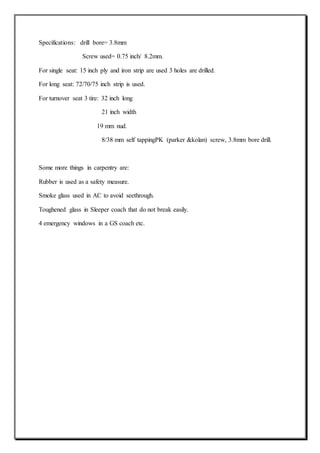 Specifications: drill bore= 3.8mm
Screw used= 0.75 inch/ 8.2mm.
For single seat: 15 inch ply and iron strip are used 3 holes are drilled.
For long seat: 72/70/75 inch strip is used.
For turnover seat 3 tire: 32 inch long
21 inch width
19 mm nud.
8/38 mm self tappingPK (parker &kolan) screw, 3.8mm bore drill.
Some more things in carpentry are:
Rubber is used as a safety measure.
Smoke glass used in AC to avoid seethrough.
Toughened glass in Sleeper coach that do not break easily.
4 emergency windows in a GS coach etc.
 