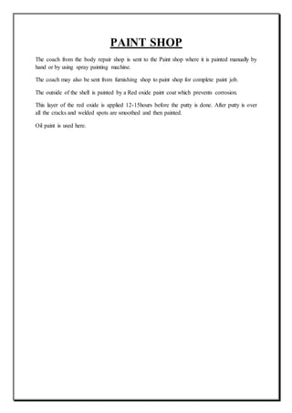 PAINT SHOP
The coach from the body repair shop is sent to the Paint shop where it is painted manually by
hand or by using spray painting machine.
The coach may also be sent from furnishing shop to paint shop for complete paint job.
The outside of the shell is painted by a Red oxide paint coat which prevents corrosion.
This layer of the red oxide is applied 12-15hours before the putty is done. After putty is over
all the cracks and welded spots are smoothed and then painted.
Oil paint is used here.
 