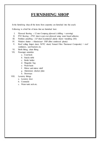 FURNISHING SHOP
In the furnishing shop all the items from carpentry are furnished into the coach.
Following is a brief list of items that are furnished here:
I. Plywood flooring :- 12 mm Compreg plywood ( drilling + screwing)
II. PVC flooring :- PVC sheet is put over plywood using water based adhesive.
III. Partition panelling :- LP sheet (Laminated plastic sheet) +moulding (SS)
IV. Window shutter :- Aluminium+ FRP (fibre reinforced plastic)
V. Roof ceiling: limpet sheet, NFTC sheet( Natural Fibre Thermoset Composite) + roof
ventilators, seat brackets etc.
VI. Berth fitting, chain fitting.
VII. Passenger amenities
a. Coat hook
b. Snacks table
c. Bottle holder
d. Magazine bag
e. Wash basin
f. Mirror and mirror shelf
g. Aluminium checker plate
h. Doorways
VIII. Lavatory fittings
a. Lavatory door
b. Commode
c. Water tank arch etc.
 