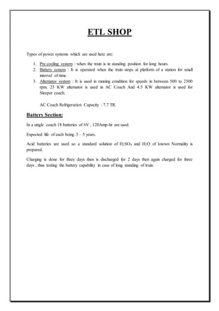 ETL SHOP
Types of power systems which are used here are:
1. Pre cooling system : when the train is in standing position for long hours.
2. Battery system : It is operated when the train stops at platform of a station for small
interval of time.
3. Alternator system : It is used in running condition for speeds in between 500 to 2500
rpm. 25 KW alternator is used in AC Coach And 4.5 KW alternator is used for
Sleeper coach.
AC Coach Refrigeration Capacity : 7.7 TR.
Battery Section:
In a single coach 18 batteries of 6V , 120Amp-hr are used.
Expected life of each being 3 – 5 years.
Acid batteries are used so a standard solution of H2SO4 and H2O of known Normality is
prepared.
Charging is done for three days then is discharged for 2 days then again charged for three
days , thus testing the battery capability in case of long standing of train.
 