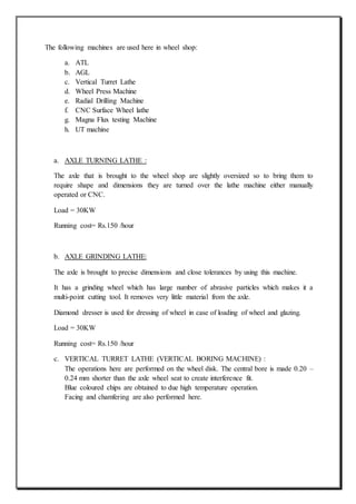 The following machines are used here in wheel shop:
a. ATL
b. AGL
c. Vertical Turret Lathe
d. Wheel Press Machine
e. Radial Drilling Machine
f. CNC Surface Wheel lathe
g. Magna Flux testing Machine
h. UT machine
a. AXLE TURNING LATHE :
The axle that is brought to the wheel shop are slightly oversized so to bring them to
require shape and dimensions they are turned over the lathe machine either manually
operated or CNC.
Load = 30KW
Running cost= Rs.150 /hour
b. AXLE GRINDING LATHE:
The axle is brought to precise dimensions and close tolerances by using this machine.
It has a grinding wheel which has large number of abrasive particles which makes it a
multi-point cutting tool. It removes very little material from the axle.
Diamond dresser is used for dressing of wheel in case of loading of wheel and glazing.
Load = 30KW
Running cost= Rs.150 /hour
c. VERTICAL TURRET LATHE (VERTICAL BORING MACHINE) :
The operations here are performed on the wheel disk. The central bore is made 0.20 –
0.24 mm shorter than the axle wheel seat to create interference fit.
Blue coloured chips are obtained to due high temperature operation.
Facing and chamfering are also performed here.
 