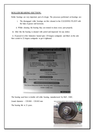 ROLLER BEARING SECTION:
Roller bearings are very important part of a bogie. The processes performed on bearings are:
i. The disengaged roller bearings are first cleaned in the CLEANING PLANT with
the help of grease and kerosene.
ii. Whilst cleaning the bearing they are rotated to clean every part properly.
iii. After this the bearing is cleaned with petrol and inspected for any defect.
iv. If passed it is first Induction heated upto 120 degree centigrade and fitted on the axle
then cooled to 22 degree centigrade to get it tightened.
The bearing used here is double roll roller bearing, manufactured by SKF , NBC,
Jounal diameter – 130.068 – 130.043 mm ROLLER BEARINGUSED IN RAIL WHEELAXLE
The bearing life is 21 years.
 
