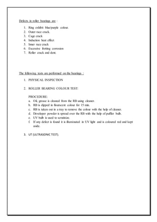 Defects in roller bearings are :
1. Ring exhibit blue/purple colour.
2. Outer race crack.
3. Cage crack
4. Induction heat effect
5. Inner race crack
6. Excessive fretting corrosion
7. Roller crack and dent.
The following tests are performed on the bearings :
1. PHYSICAL INSPECTION
2. ROLLER BEARING COLOUR TEST:
PROCEDURE:
a. Oil, grease is cleaned from the RB using cleaner.
b. RB is dipped in flourscent colour for 15 min.
c. RB is taken out in a tray to remove the colour with the help of cleaner.
d. Developer powder is spread over the RB with the help of puffler bulb.
e. UV bulb is used to scrutinize.
f. If any defect is found it is illuminated in UV light and is coloured red and kept
aside.
3. UT (ULTRASONIC TEST).
 