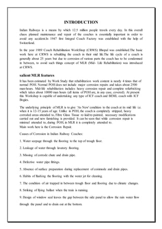 INTRODUCTION
Indian Railways is a means by which 12.5 million people travels every day. In this overall
chaos planned maintenance and repair of the coaches is essentially important in order to
avoid any accident.In 1947 first Integral Coach Factory was established with the help of
Switzerland.
In the year 1989 Coach Rehabilitation WorkShop (CRWS) Bhopal was established.The basic
work here at CRWS is rebuilding the coach in their mid life.The life cycle of a coach is
generally about 25 years but due to corrosion of various parts the coach has to be condemned
in between, to avoid such things concept of MLR (Mid- Life Rehabilitation) was introduced
at CRWS.
salient MLR features
It has been estimated by Work Study that rehabilitation work content is nearly 4 times that of
normal POH. Normal POH does not include major corrosion repairs and takes about 2500
man-hours. Mid-life rehabilitation includes heavy corrosion repair and complete refurbishing
which takes about 10000 man hours (all items of POH are, in any case, covered). At present
this Workshop is capable of undertaking any type of ICF coach and BEML coach with ICF
Bogies.
The underlying principle of MLR is to give 'As New' condition to the coach at its mid life i.e.
when it is 12-15 years of age. Unlike in POH, the coach is completely stripped, heavy
corroded areas attended to, Fibre Glass Tissue re-laid/re-painted, necessary modifications
carried out and new furnishing is provided. It can be seen that while corrosion repair is
minimal attended to, during POH, in MLR it is completely attended to.
Main work here is the Corrosion Repair.
Causes of Corrosion in Indian Railway Coaches:
1. Water seepage through the flooring to the top of trough floor.
2. Leakage of water through lavatory flooring.
3. Missing of corrode chute and drain pipe.
4. Defective water pipe fittings.
5. Absence of surface preparation during replacement of commode and drain pipes.
6. Habits of flushing the flooring with the water jet for cleaning.
7. The condition of air trapped in between trough floor and flooring due to climate changes.
8. Striking of flying ballast when the train is running.
9. Design of window seal leaves the gap between the side panel to allow the rain water flow
through the panel and to drain out at the bottom.
 