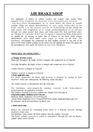 AIR BRAKE SHOP
For application of brakes in railway coaches and wagons with vacuum brake
systemw e fir s t w it hd r a w a ir fr o m t he t r a in s ys t e m( c r e a t e va c uum)
a nd t he n a llo w t he atmospheric air to reach below the piston in vacuum
cylinder lifting the piston upwardswhich in turn apply brakes.But in air
brake system it is the reverse case.In air brakesystem we first charge the
train system with compressed air to certain predeterminedlevel of air pressure
through two pipes named feed pipes and brake pipes.The feed and brake pipes
are charged to a pressure of 6.0 and 5.0 kg/cm^2 respectively.When brakesare to
be applied the air pressure in brake pipe is reduced by the driver which actuates
thedistributor valve fitted under every wagon or coach on the train .The
distributor valvesupplies the compressed air from auxiliary reservoir to one side of the
piston in the brake-cylinder pushing out the piston rod and applying the brakes.The guard and
the passengerscan also apply the brakes in case of an emergency.
PRINCIPLE OF OPERATION :
a.Charging the brake system.
Brake pipe throughout the length of train is charged with compressed air at 5 Kg/cm2
Feed pipe throughout the length of train is charged with compressed air at 6 Kg/cm2
Control reservoir is charged to 5 Kg/cm2
Auxiliary reservoir is charged to 5 Kg/cm2
b. Brake application stage.
For brake application the brake pipe pressure is dropped by venting air from
thedriver’s brake vale. Subsequently the following action take place.
The control reservoir is disconnected from the brake pipe.
The distributor valve connects the auxiliary reservoir to the brake piston is
pushedoutwards for application of brakes.
The auxiliary reservoir is however continuously charged from feed pipe at
6Kg/cm2Description Reduction inB.P. Pressure
Minimum Brake Application 0.5 to 0.8 Kg/cm2
Service Brake Application 1.0 to 1.0 Kg/cm2Full Service Brake Application Brake pipe is fu
lly exhausted and its pressurereduces to almost zero.
c. Brake release stage.
Brakes are released by recharging brake pipes to 5 Kg/cm2 pressure through
thedriver’s brake valve.
The distributor valve isolates the brake cylinder from the auxiliary reservoirs.
The brake cylinder pressure is vented to atmosphere through DV and the Brake-
cylinder piston moves inwards.
 