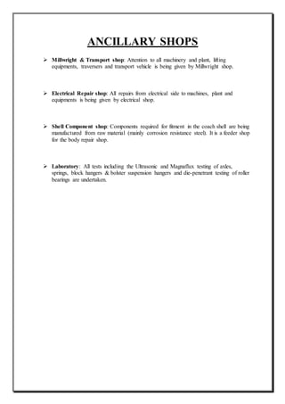 ANCILLARY SHOPS
 Millwright & Transport shop: Attention to all machinery and plant, lifting
equipments, traversers and transport vehicle is being given by Millwright shop.
 Electrical Repair shop: All repairs from electrical side to machines, plant and
equipments is being given by electrical shop.
 Shell Component shop: Components required for fitment in the coach shell are being
manufactured from raw material (mainly corrosion resistance steel). It is a feeder shop
for the body repair shop.
 Laboratory: All tests including the Ultrasonic and Magnaflux testing of axles,
springs, block hangers & bolster suspension hangers and die-penetrant testing of roller
bearings are undertaken.
 