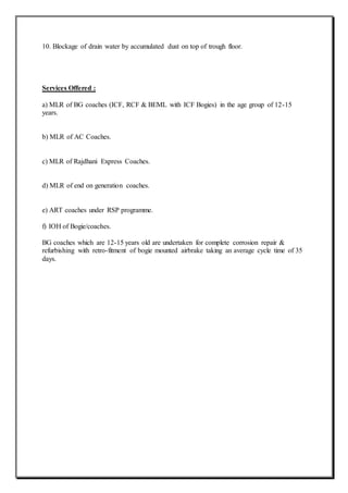 10. Blockage of drain water by accumulated dust on top of trough floor.
Services Offered :
a) MLR of BG coaches (ICF, RCF & BEML with ICF Bogies) in the age group of 12-15
years.
b) MLR of AC Coaches.
c) MLR of Rajdhani Express Coaches.
d) MLR of end on generation coaches.
e) ART coaches under RSP programme.
f) IOH of Bogie/coaches.
BG coaches which are 12-15 years old are undertaken for complete corrosion repair &
refurbishing with retro-fitment of bogie mounted airbrake taking an average cycle time of 35
days.
 