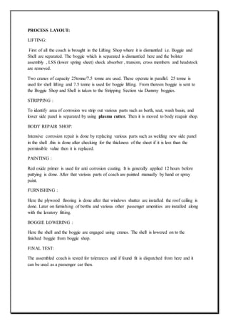 PROCESS LAYOUT:
LIFTING:
First of all the coach is brought in the Lifting Shop where it is dismantled i.e. Boggie and
Shell are separated. The boggie which is separated is dismantled here and the bolster
assembly , LSS (lower spring sheet) shock absorber , transom, cross members and headstock
are removed.
Two cranes of capacity 25tonne/7.5 tonne are used. These operate in parallel. 25 tonne is
used for shell lifting and 7.5 tonne is used for boggie lifting. From thereon boggie is sent to
the Boggie Shop and Shell is taken to the Stripping Section via Dummy boggies.
STRIPPING :
To identify area of corrosion we strip out various parts such as berth, seat, wash basin, and
lower side panel is separated by using plasma cutter. Then it is moved to body reapair shop.
BODY REPAIR SHOP:
Intensive corrosion repair is done by replacing various parts such as welding new side panel
in the shell .this is done after checking for the thickness of the sheet if it is less than the
permissible value then it is replaced.
PAINTING :
Red oxide primer is used for anti corrosion coating. It is generally applied 12 hours before
puttying is done. After that various parts of coach are painted manually by hand or spray
paint.
FURNISHING :
Here the plywood flooring is done after that windows shutter are installed the roof ceiling is
done. Later on furnishing of berths and various other passenger amenities are installed along
with the lavatory fitting.
BOGGIE LOWERING :
Here the shell and the boggie are engaged using cranes. The shell is lowered on to the
finished boggie from boggie shop.
FINAL TEST:
The assembled coach is tested for tolerances and if found fit is dispatched from here and it
can be used as a passenger car then.
 