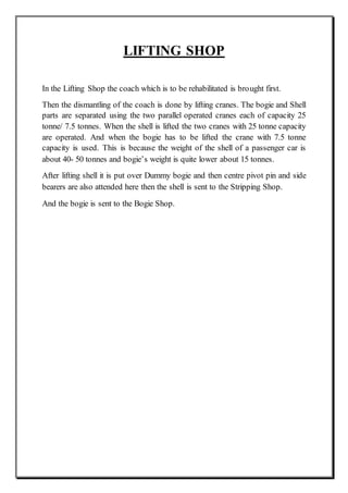 LIFTING SHOP
In the Lifting Shop the coach which is to be rehabilitated is brought first.
Then the dismantling of the coach is done by lifting cranes. The bogie and Shell
parts are separated using the two parallel operated cranes each of capacity 25
tonne/ 7.5 tonnes. When the shell is lifted the two cranes with 25 tonne capacity
are operated. And when the bogie has to be lifted the crane with 7.5 tonne
capacity is used. This is because the weight of the shell of a passenger car is
about 40- 50 tonnes and bogie’s weight is quite lower about 15 tonnes.
After lifting shell it is put over Dummy bogie and then centre pivot pin and side
bearers are also attended here then the shell is sent to the Stripping Shop.
And the bogie is sent to the Bogie Shop.
 