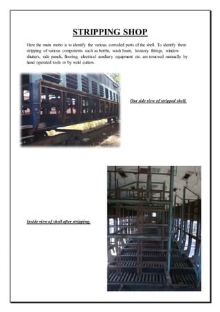 STRIPPING SHOP
Here the main motto is to identify the various corroded parts of the shell. To identify them
stripping of various components such as berths, wash basin, lavatory fittings, window
shutters, side panels, flooring, electrical auxiliary equipment etc. are removed manually by
hand operated tools or by weld cutters.
Out side view of stripped shell.
Inside view of shell after stripping.
 