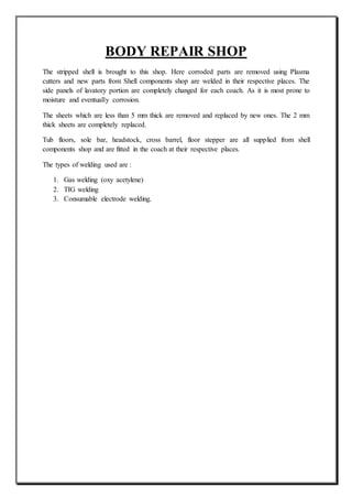 BODY REPAIR SHOP
The stripped shell is brought to this shop. Here corroded parts are removed using Plasma
cutters and new parts from Shell components shop are welded in their respective places. The
side panels of lavatory portion are completely changed for each coach. As it is most prone to
moisture and eventually corrosion.
The sheets which are less than 5 mm thick are removed and replaced by new ones. The 2 mm
thick sheets are completely replaced.
Tub floors, sole bar, headstock, cross barrel, floor stepper are all supplied from shell
components shop and are fitted in the coach at their respective places.
The types of welding used are :
1. Gas welding (oxy acetylene)
2. TIG welding
3. Consumable electrode welding.
 