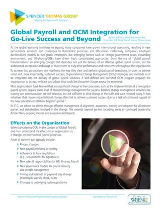 SPENCER THOMAS GROUP
Aligning intelligence with business™
Global Payroll and OCM Integration for
Go-Live Success and Beyond
As the global economy continues to expand, many companies have grown international operations, resulting in new
performance demands and challenges to standardize processes and efficiencies. Historically, companies employed
decentralized models to pay global employees, but emerging factors such as foreign government taxes, expanding
environments and off-shoring/COEs have driven fresh, consolidated approaches. Enter the era of “global payroll
transformation,’ an emerging concept that describes not just the delivery of an effective global payroll system, but the
widespread acceptance and usage of that system to truly drive performance and consistency throughout the organization.
To achieve this, corporations are redefining the way they view and perform global payroll operations. In order to achieve
initial and, more importantly, sustained success, Organizational Change Management (OCM) strategies and methods must
be integrated into the delivery of global payroll solutions. A well-defined and executed OCM program prepares the
organization to accept, embrace and adopt what could be disruptive change across the enterprise.
Most organizations have learned that any significant change to their processes, such as the implementation of a new global
payroll system, require some level of focused change management for success. Baseline change management activities like
training and communication are still essential, but not sufficient to drive change at the scale and pace required today. In fact,
initiatives that require organizational change often fail to achieve sustained success due to a lack of continued support of
the new processes or behavior beyond “go-live”.
At STG, we advise our clients through effective management of alignment, awareness, training and adoption for all relevant
parties and stakeholders involved in the change. This extends beyond go-live, including areas of continued Leadership
Action Plans, ongoing metrics and executive dashboards.
Effects on the Organization
When considering OCM in the context of Global Payroll,
one must understand the effects to an organization as
it changes its international payroll processes.
Areas of concern can typically include:
	 Process changes
	 New payroll providers in-country
	 Adherence to local regulations
	 (e.g., requirements for signatures)
	 New roles & responsibilities for HR, Finance, Payroll
	 New governance models for payroll delivery
	 and vendor management
	 Timing and methods of payment may change
	 (monthly/bi-weekly, check,ACH)
	 Changes to underlying systems/platforms
By Bob Dell Isola, SVP, Global Services and
Chris Klein, SVP, Global Payroll, Spencer Thomas Group
Spencer-Thomas.com/OrganizationalChangeManagement Sales@Spencer-Thomas.com
 