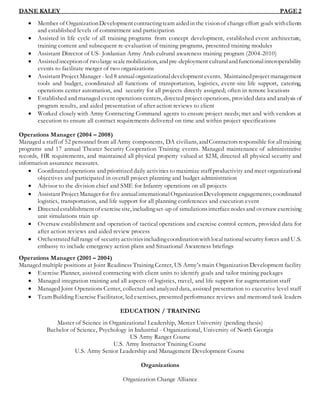 DANE KALEY PAGE 2
 Member of OrganizationDevelopmentcontractingteam aidedin the visionof changeeffort goals withclients
and established levels of commitment and participation
 Assisted in life cycle of all training programs from concept development, established event architecture,
training content and subsequent re-evaluation of training programs, presented training modules
 Assistant Director of US- Jordanian Army Arab cultural awareness training program (2004-2010)
 Assistedinceptionof twolarge scalemobilization, andpre-deployment culturalandfunctionalinteroperability
events to facilitate merger of two organizations
 AssistantProjectManager - led 8 annualorganizational development events. Maintainedprojectmanagement
tools and budget, coordinated all functions of transportation, logistics, event-site life support, catering,
operations center automation, and security for all projects directly assigned; often in remote locations
 Established and managed event operations centers, directed project operations, provided data and analysis of
program results, and aided presentation of after action reviews to client
 Worked closely with Army Contracting Command agents to ensure project needs; met and with vendors at
execution to ensure all contract requirements delivered on time and within project specifications
Operations Manager (2004 – 2008)
Managed a staffof 52 personnel from allArmy components, DA civilians, andContractorsresponsible for alltraining
programs and 17 annual Theater Security Cooperation Training events. Managed maintenance of administrative
records, HR requirements, and maintained all physical property valued at $2M, directed all physical security and
information assurance measures.
 Coordinated operations and prioritized daily activities to maximize staff productivity and meet organizational
objectives and participated in overall project planning and budget administration
 Advisor to the division chief and SME for Infantry operations on all projects
 AssistantProjectManager for five annualinternationalOrganizationDevelopment engagements; coordinated
logistics, transportation, and life support for all planning conferences and execution event
 Directedestablishmentof exercisesite, includingset-up of simulationsinterfacenodes and oversawexercising
unit simulations train up
 Oversaw establishment and operation of tactical operations and exercise control centers, provided data for
after action reviews and aided review process
 Orchestratedfullrange of securityactivitiesincludingcoordinationwithlocalnationalsecurityforces and U.S.
embassy to include emergency action plans and Situational Awareness briefings
Operations Manager (2001 – 2004)
Managed multiple positions at Joint Readiness Training Center, US Army’s main Organization Development facility
 Exercise Planner, assisted contracting with client units to identify goals and tailor training packages
 Managed integration training and all aspects of logistics, travel, and life support for augmentation staff
 Managed Joint Operations Center, collected and analyzed data, assisted presentation to executive level staff
 Team Building Exercise Facilitator, led exercises, presented performance reviews and mentored task leaders
EDUCATION / TRAINING
Master of Science in Organizational Leadership, Mercer University (pending thesis)
Bachelor of Science, Psychology in Industrial - Organizational, University of North Georgia
US Army Ranger Course
U.S. Army Instructor Training Course
U.S. Army Senior Leadership and Management Development Course
Organizations
Organization Change Alliance
 