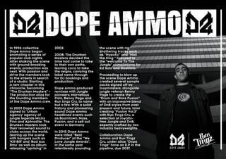 In 1996 collective
Dope Ammo began
promoting a series of
popular club nights.
After shaking the scene
with ground-breaking
events, production was
next. With passion and
drive the members took
to the streets in search
of a studio. Starting
a new chapter in this
chronicle, becoming
“The Drunken Masters” –
The production alias for
the founding members
of the Dope Ammo crew.
In 2001 Dope Ammo
signed to ‘Urban
Agency’ agency of
jungle legends Micky
Finn and Aphrodite. The
Drunken Masters took
their renowned sound to
clubs across the world,
tearing up the scene
with bangers such as
‘Kill Bill’ and ‘Bad Ass
Rmx’ as well as album
releasing “uprising” in
2002.
2008; The Drunken
Masters decided the
time had come to take
to their own paths,
leaving coco to take
the reigns, carrying the
label name through
for DJ bookings and
production.
Dope Ammo produced
remixes with Jungle
pioneers; Marvellous
Cain, Benny Page and
Run tingz Cru, to name
but a few, With a solid
history and pioneering
sound Dope Ammo
headlined events such
as Boomtown, Nass,
Fusion, and a sell out
event in Germany
In 2015 Dope Ammo
were titled “Best
Producer” at the “We
Love Jungle Awards”,
in the same year
relentlessly pounding
the scene with rig
shattering tracks such
as “Hypotic” and “Hail
the King “ licensed to
the “welcome To The
Jungle” compilations for
Ed Solo and Deekline.
Proceeding to blow up
the scene Dope Ammo
created several sample
packs signed off by
loopmasters, alongside
jungle veteran Benny
Page to create the
“Drum and Bass Fusion”
with an impressive blend
of DnB styles from past
present and future, later
creating “Fusion Vol.3”
with Run Tingz Cru, a
selection of royalty-
free Jungle and DnB,
expertly crafted by two
industry heavyweights.
Collaboration Dope
Ammo and Run Tingz
Cru, under alias “Dope
Tingz” have an E.P in the
pipeline, due 2017.
 