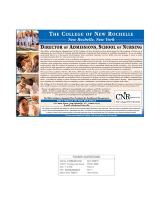 JOB NO: C 3790-0811-012
CLIENT: The College of New Rochelle
SIZE: 7” x 4.75”
PUB: Nursing Spectrum
INSERT DATE: 8/22/11
DATE: 8/10/11
ARTIST: Scott
PAGE: 3
REV: 1
LINE SCREEN:
POSNER ADVERTISING
The Office of Enrollment Management of The College of New Rochelle invites applications for the position of Director of
Admissions for our School of Nursing, and this full-time, Professional Staff position is available immediately. If you are highly
motivated, thrive in a fast-paced environment, have excellent customer service skills, and can manage a team to meet
recruitment goals, then we want you to join our team.
The Director is a key member of the enrollment management team and will be actively involved in the strategic planning and
direction of the admissions and recruiting activities of the School of Nursing. S/he will supervise and manage daily enrollment
activities, plan prospective student recruitment activities and outreach campaigns at local hospitals and medical facilities, and
work closely with the School of Nursing in a collaborative role to streamline applicant review activities. The Director will
work directly with prospective students in the undergraduate and graduate programs and supervise Enrollment Management
staff to ensure that files are complete and all prerequisite work for entry into the desired program is completed.
The successful candidate will be a RN with a BSN (the Master’s degree is preferred) and 5-7 years experience in a clinical or
medical recruitment arena (college admissions experience a plus) or any equivalent combination of relevant education and
experience. This position requires strong computer skills (Word, Excel) and familiarity with using and tracking data in a customer-
relation management database environment (such as Hobson’s) is desired, as well as excellent verbal and written communication
skills. You must be willing to work evenings and weekends as needed and possess a valid driver’s license. Most importantly,
we’re looking for candidates who are outgoing, creative, enthusiastic, and resonate with our Mission and values.
The College of New Rochelle offers a competitive salary and excellent benefits, including liberal vacation, a generous retirement
plan, health insurance and tuition remission. You’ll also find wonderful colleagues and opportunities for professional growth.
Ms. Ellen Lockamy,Associate Vice President for Enrollment Management
THE COLLEGE OF NEW ROCHELLE
29 Castle Place, New Rochelle, NY 10805-2339
E-mail: elockamy@cnr.edu
Review of applications will begin immediately and continue until the position is
filled. No phone calls, please; selected candidates will be contacted. To apply,
email letter of interest, resume and the contact information for 3 references who
can speak to your professional qualifications, to:
The College of New Rochelle was founded in 1904 as the first Catholic college for women in New York State. Today the College is comprised of four schools and
serves a diverse student population of over 5,000 women and men. The School of Nursing offers five programs in its undergraduate and graduate programs.
A Catholic College in the Ursuline tradition, we welcome applicants from all backgrounds who can contribute to our unique educational mission.
To learn more about the College, visit our website at: www.cnr.edu
THE COLLEGE OF NEW ROCHELLE
New Rochelle, New York
DIRECTOR OF ADMISSIONS, SCHOOL OF NURSING
 