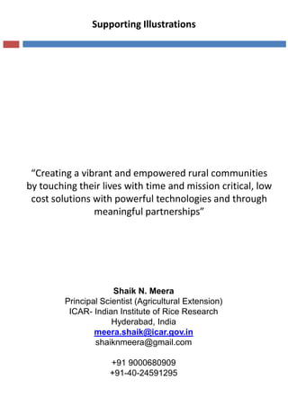 “Creating a vibrant and empowered rural communities
by touching their lives with time and mission critical, low
cost solutions with powerful technologies and through
meaningful partnerships”
Supporting Illustrations
Shaik N. Meera
Principal Scientist (Agricultural Extension)
ICAR- Indian Institute of Rice Research
Hyderabad, India
meera.shaik@icar.gov.in
shaiknmeera@gmail.com
+91 9000680909
+91-40-24591295
 