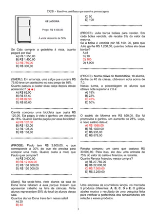 D28 - Resolver problema que envolva porcentagem
Se Cida comprar a geladeira à vista, quanto
pagará por ela?
A) R$ 1.550,00
B) R$ 1.450,00
C) R$ 750,00
D) R$ 300,00
********************************************************
(SAERJ). Em uma loja, uma calça que custava R$
75,00 teve um acréscimo no seu preço de 10%.
Quanto passou a custar essa calça depois desse
acréscimo? (☻☻)
A) R$ 65,00
B) R$ 67,50
C) R$ 82,50
D) R$ 85,00
*******************************************************
Camila comprou uma bicicleta que custa R$
120,00. Ela pagou à vista e ganhou um desconto
de 15%. Quanto Camila pagou por essa bicicleta?
A) R$ 102,00
B) R$ 112,00
C) R$ 108,00
D) R$ 138,00
*******************************************************
(PROEB). Paulo tem R$ 3.600,00, o que
corresponde a 30% do que ele precisa para
comprar uma moto. Quanto custa a moto que
Paulo quer comprar?
A) R$ 3 630,00
B) R$ 12 000,00
C) R$ 108 000,00
D) R$ 120 000,00
******************************************************
(Saerj). Na sexta-feira, vinte alunos da sala de
Dona Irene faltaram à aula porque tiveram que
apresentar trabalho na feira de ciências. Vinte
alunos representam 50% do total de alunos dessa
sala.
Quantos alunos Dona Irene tem nessa sala?
A) 25
B) 40
C) 50
D) 100
*******************************************************
(PROEB). Julia borda bolsas para vender. Em
cada bolsa vendida, ela recebe 8% do valor da
mesma.
Se a bolsa é vendida por R$ 150, 00, para que
Julia ganhe R$ 1.200,00, quantas bolsas ela deve
bordar?
A) 8
B) 10
C) 100
D) 1.000
********************************************************
(PROEB). Numa prova de Matemática, 18 alunos,
dentre os 40 da classe, obtiveram nota acima de
7,0.
Nessa turma, a porcentagem de alunos que
obteve nota superior a 7,0 é:
A) 18%
B) 22%
C) 45%
D) 50%
********************************************************
O salário de Moema era R$ 850,00. Ela foi
promovida e ganhou um aumento de 28%. Logo,
o novo salário dela é:
A) R$ 1088,00
B) R$ 1020,00
C) R$ 935,00
D) R$ 878,00
*******************************************************
Renata comprou um carro que custava R$
30.000,00. Para isso, ele deu uma entrada de
75% do valor do carro e financiou o restante.
Quanto Renata financiou nessa compra?
A) R$ 27.750,00
B) R$ 22.000,00
C) R$ 7.500,00
D) R$ 2.250,00
*******************************************************
Uma empresa de cosméticos lançou no mercado
5 produtos diferentes: A, B, C, D e E. O gráfico
abaixo mostra o resultado de uma pesquisa feita
para verificar a preferência dos consumidores em
relação a esses produtos.
3
 
