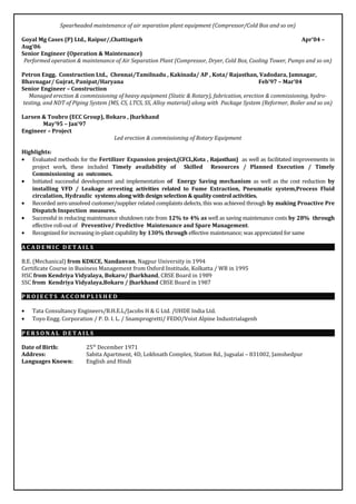 Spearheaded maintenance of air separation plant equipment (Compressor/Cold Box and so on)
Goyal Mg Cases (P) Ltd., Raipur/,Chattisgarh Apr’04 –
Aug’06
Senior Engineer (Operation & Maintenance)
Performed operation & maintenance of Air Separation Plant (Compressor, Dryer, Cold Box, Cooling Tower, Pumps and so on)
Petron Engg. Construction Ltd., Chennai/Tamilnadu , Kakinada/ AP , Kota/ Rajasthan, Vadodara, Jamnagar,
Bhavnagar/ Gujrat, Panipat/Haryana Feb’97 – Mar’04
Senior Engineer – Construction
Managed erection & commissioning of heavy equipment (Static & Rotary), fabrication, erection & commissioning, hydro-
testing, and NDT of Piping System (MS, CS, LTCS, SS, Alloy material) along with Package System (Reformer, Boiler and so on)
Larsen & Toubro (ECC Group), Bokaro , Jharkhand
May’95 – Jan’97
Engineer – Project
Led erection & commissioning of Rotary Equipment
Highlights:
• Evaluated methods for the Fertilizer Expansion project,(CFCL,Kota , Rajasthan) as well as facilitated improvements in
project work, these included Timely availability of Skilled Resources / Planned Execution / Timely
Commissioning as outcomes.
• Initiated successful development and implementation of Energy Saving mechanism as well as the cost reduction by
installing VFD / Leakage arresting activities related to Fume Extraction, Pneumatic system,Process Fluid
circulation, Hydraulic systems along with design selection & quality control activities.
• Recorded zero unsolved customer/supplier related complaints defects, this was achieved through by making Proactive Pre
Dispatch Inspection measures.
• Successful in reducing maintenance shutdown rate from 12% to 4% as well as saving maintenance costs by 28% through
effective roll-out of Preventive/ Predictive Maintenance and Spare Management.
• Recognized for increasing in-plant capability by 130% through effective maintenance; was appreciated for same
A C A D E M I C D E T A I L S
B.E. (Mechanical) from KDKCE, Nandanvan, Nagpur University in 1994
Certificate Course in Business Management from Oxford Institude, Kolkatta / WB in 1995
HSC from Kendriya Vidyalaya, Bokaro/ Jharkhand, CBSE Board in 1989
SSC from Kendriya Vidyalaya,Bokaro / Jharkhand CBSE Board in 1987
P R O J E C T S A C C O M P L I S H E D
• Tata Consultancy Engineers/B.H.E.L/Jacobs H & G Ltd. /UHDE India Ltd.
• Toyo Engg. Corporation / P. D. I. L. / Snamprogretti/ FEDO/Voist Alpine Industrialagenb
P E R S O N A L D E T A I L S
Date of Birth: 25th
December 1971
Address: Sabita Apartment, 4D, Lokhnath Complex, Station Rd., Jugsalai – 831002, Jamshedpur
Languages Known: English and Hindi
 