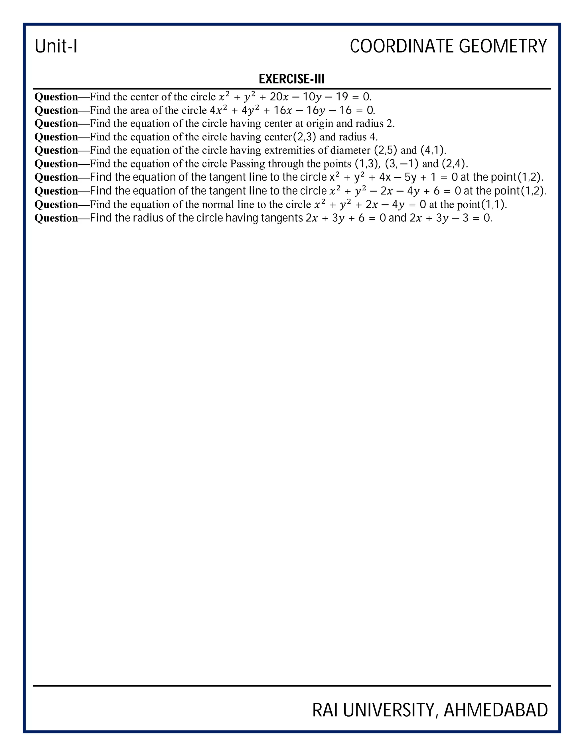 Unit-I COORDINATE GEOMETRY
RAI UNIVERSITY, AHMEDABAD
EXERCISE-III
Question—Find the center of the circle + + 20 − 10 − 19 = 0.
Question—Find the area of the circle 4 + 4 + 16 − 16 − 16 = 0.
Question—Find the equation of the circle having center at origin and radius 2.
Question—Find the equation of the circle having center(2,3) and radius 4.
Question—Find the equation of the circle having extremities of diameter (2,5) and (4,1).
Question—Find the equation of the circle Passing through the points (1,3), (3, −1) and (2,4).
Question—Find the equation of the tangent line to the circle x + y + 4x − 5y + 1 = 0 at the point(1,2).
Question—Find the equation of the tangent line to the circle + − 2 − 4 + 6 = 0 at the point(1,2).
Question—Find the equation of the normal line to the circle + + 2 − 4 = 0 at the point(1,1).
Question—Find the radius of the circle having tangents 2 + 3 + 6 = 0 and 2 + 3 − 3 = 0.
 