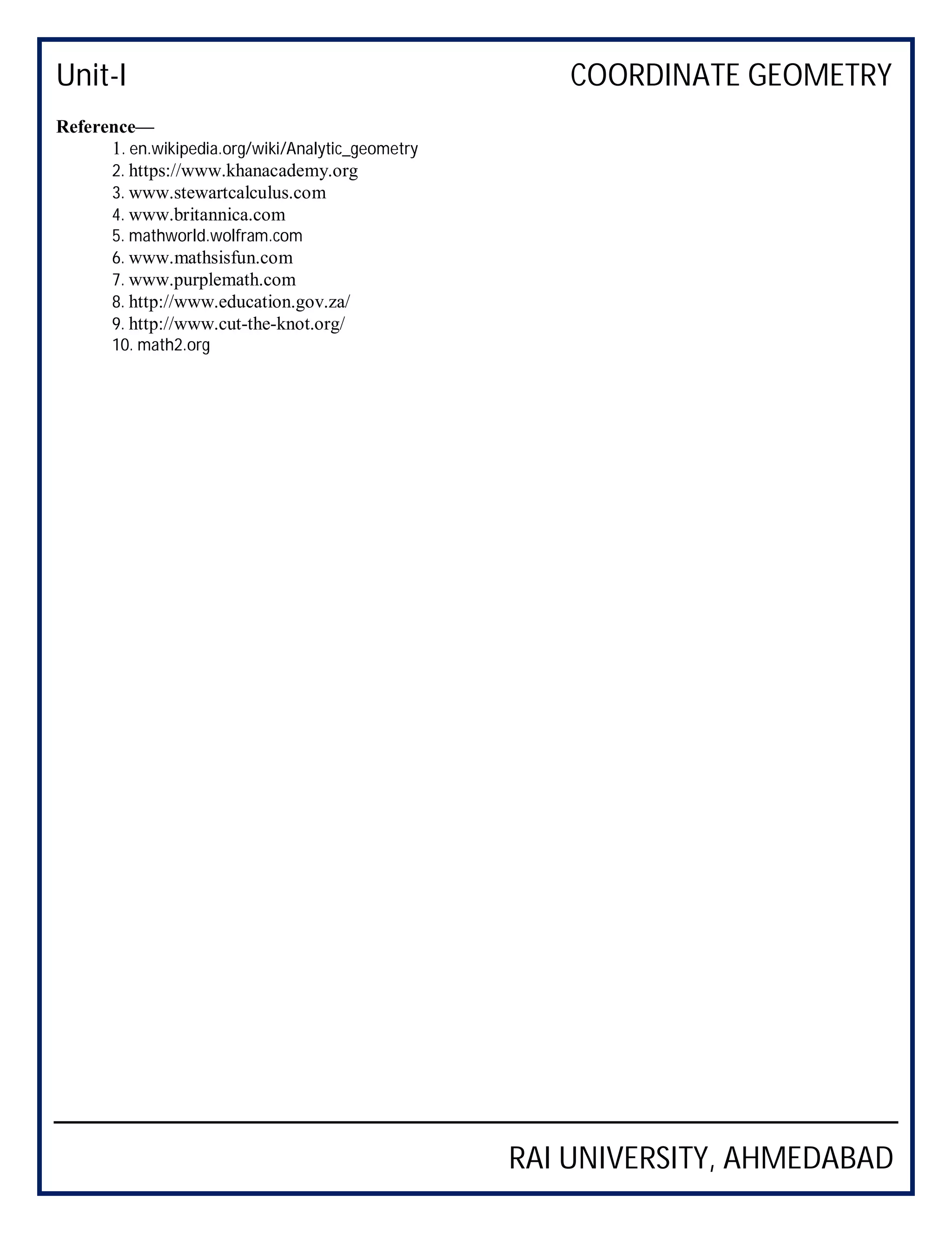 Unit-I COORDINATE GEOMETRY
RAI UNIVERSITY, AHMEDABAD
Reference—
1. en.wikipedia.org/wiki/Analytic_geometry
2. https://www.khanacademy.org
3. www.stewartcalculus.com
4. www.britannica.com
5. mathworld.wolfram.com
6. www.mathsisfun.com
7. www.purplemath.com
8. http://www.education.gov.za/
9. http://www.cut-the-knot.org/
10. math2.org
 
