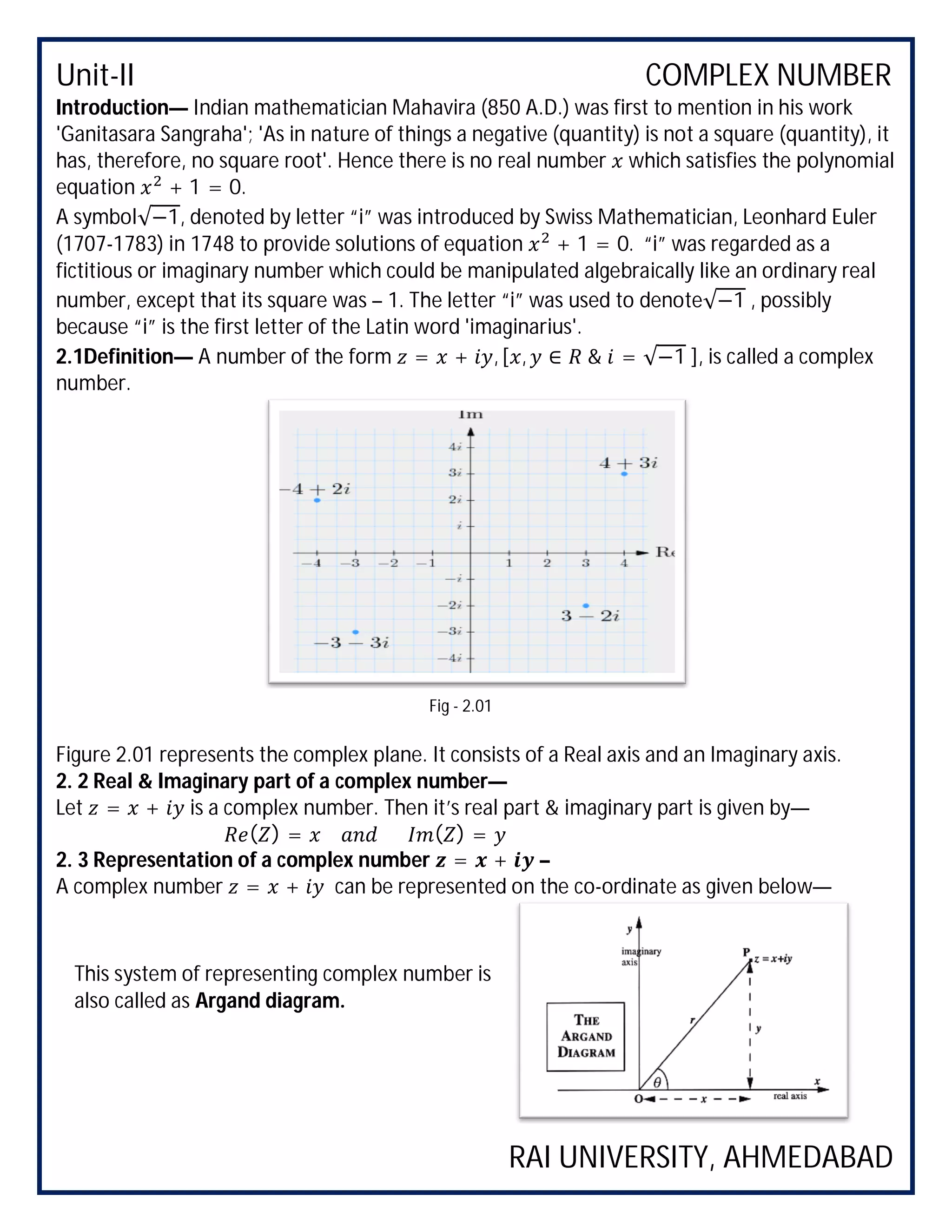 Unit-II COMPLEX NUMBER
RAI UNIVERSITY, AHMEDABAD
Introduction— Indian mathematician Mahavira (850 A.D.) was first to mention in his work
'Ganitasara Sangraha'; 'As in nature of things a negative (quantity) is not a square (quantity), it
has, therefore, no square root'. Hence there is no real number which satisfies the polynomial
equation + 1 = 0.
A symbol√−1, denoted by letter “i” was introduced by Swiss Mathematician, Leonhard Euler
(1707-1783) in 1748 to provide solutions of equation + 1 = 0. “i” was regarded as a
fictitious or imaginary number which could be manipulated algebraically like an ordinary real
number, except that its square was – 1. The letter “i” was used to denote√−1 , possibly
because “i” is the first letter of the Latin word 'imaginarius'.
2.1Definition— A number of the form = + , [ , ∈ & = √−1 ], is called a complex
number.
Figure 2.01 represents the complex plane. It consists of a Real axis and an Imaginary axis.
2. 2 Real & Imaginary part of a complex number—
Let = + is a complex number. Then it’s real part & imaginary part is given by—
( ) = ( ) =
2. 3 Representation of a complex number = + –
A complex number = + can be represented on the co-ordinate as given below—
Fig - 2.01
This system of representing complex number is
also called as Argand diagram.
 