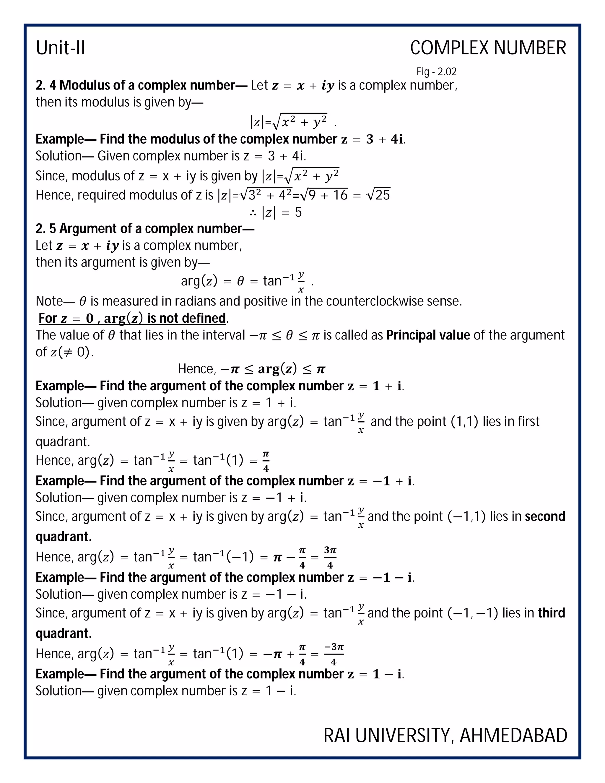 Unit-II COMPLEX NUMBER
RAI UNIVERSITY, AHMEDABAD
2. 4 Modulus of a complex number— Let = + is a complex number,
then its modulus is given by—
| |= + .
Example— Find the modulus of the complex number = + .
Solution— Given complex number is z = 3 + 4i.
Since, modulus of z = x + iy is given by | |= +
Hence, required modulus of z is | |=√3 + 4 =√9 + 16 = √25
∴ | | = 5
2. 5 Argument of a complex number—
Let = + is a complex number,
then its argument is given by—
arg( ) = = tan .
Note— is measured in radians and positive in the counterclockwise sense.
For = , ( ) is not defined.
The value of that lies in the interval − ≤ ≤ is called as Principal value of the argument
of (≠ 0).
Hence, − ≤ ( ) ≤
Example— Find the argument of the complex number = + .
Solution— given complex number is z = 1 + i.
Since, argument of z = x + iy is given by arg( ) = tan and the point (1,1) lies in first
quadrant.
Hence, arg( ) = tan = tan (1) =
Example— Find the argument of the complex number = − + .
Solution— given complex number is z = −1 + i.
Since, argument of z = x + iy is given by arg( ) = tan and the point (−1,1) lies in second
quadrant.
Hence, arg( ) = tan = tan (−1) = − =
Example— Find the argument of the complex number = − − .
Solution— given complex number is z = −1 − i.
Since, argument of z = x + iy is given by arg( ) = tan and the point (−1, −1) lies in third
quadrant.
Hence, arg( ) = tan = tan (1) = − + =
Example— Find the argument of the complex number = − .
Solution— given complex number is z = 1 − i.
Fig - 2.02
 