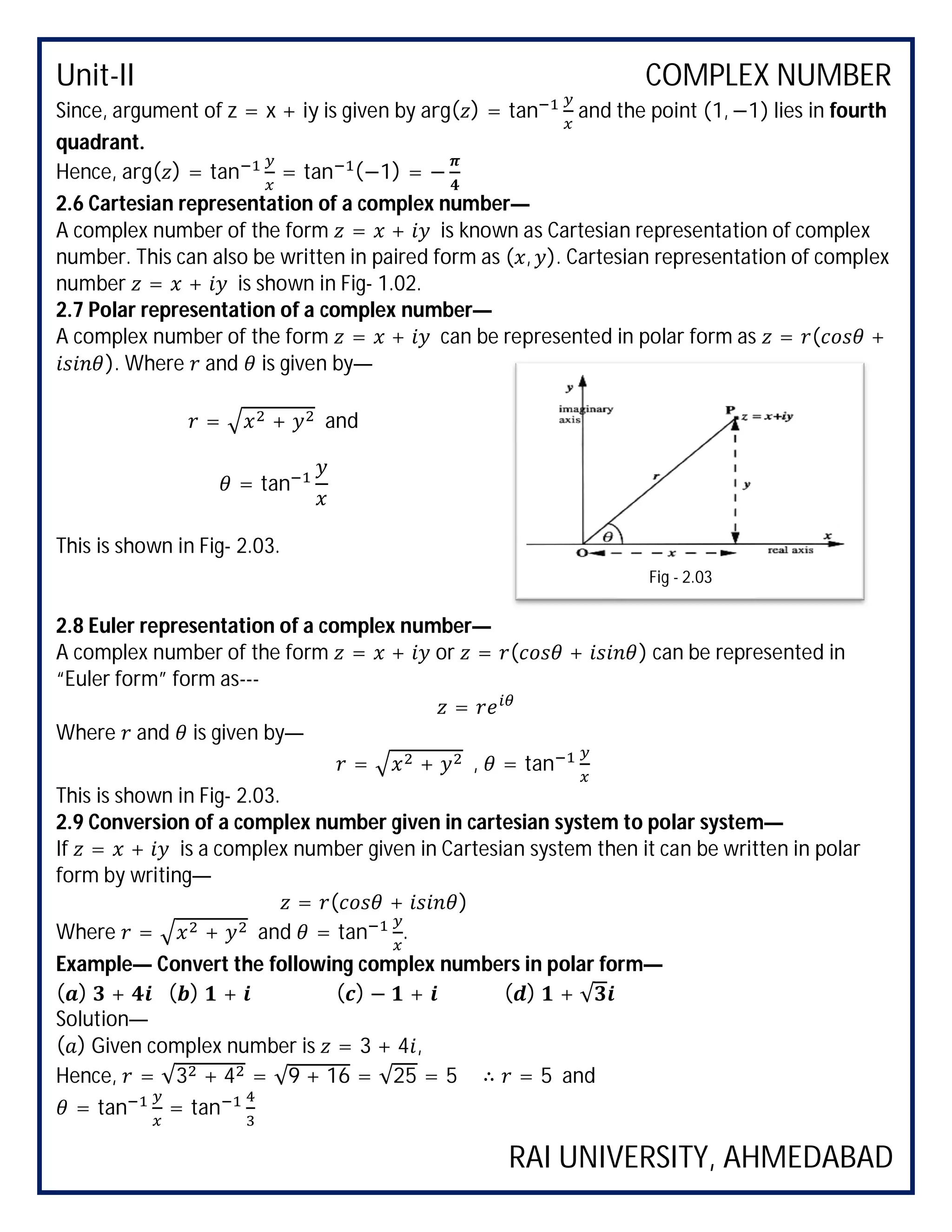 Unit-II COMPLEX NUMBER
RAI UNIVERSITY, AHMEDABAD
Since, argument of z = x + iy is given by arg( ) = tan and the point (1, −1) lies in fourth
quadrant.
Hence, arg( ) = tan = tan (−1) = −
2.6 Cartesian representation of a complex number—
A complex number of the form = + is known as Cartesian representation of complex
number. This can also be written in paired form as ( , ). Cartesian representation of complex
number = + is shown in Fig- 1.02.
2.7 Polar representation of a complex number—
A complex number of the form = + can be represented in polar form as = ( +
). Where and is given by—
= + and
= tan
This is shown in Fig- 2.03.
2.8 Euler representation of a complex number—
A complex number of the form = + or = ( + ) can be represented in
“Euler form” form as---
=
Where and is given by—
= + , = tan
This is shown in Fig- 2.03.
2.9 Conversion of a complex number given in cartesian system to polar system—
If = + is a complex number given in Cartesian system then it can be written in polar
form by writing—
= ( + )
Where = + and = tan .
Example— Convert the following complex numbers in polar form—
( ) + ( ) + ( ) − + ( ) + √
Solution—
( ) Given complex number is = 3 + 4 ,
Hence, = √3 + 4 = √9 + 16 = √25 = 5 ∴ = 5 and
= tan = tan
Fig - 2.03
 
