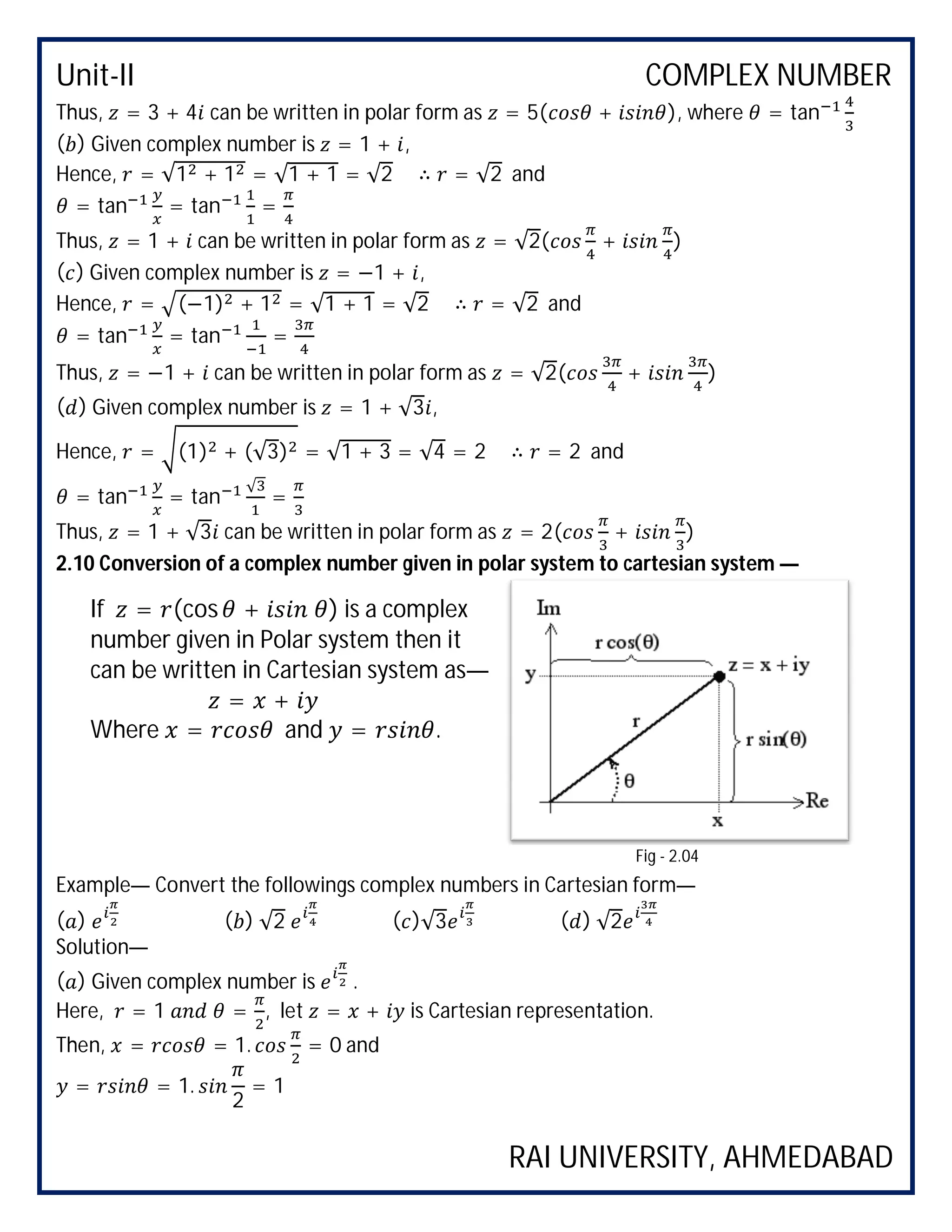 Unit-II COMPLEX NUMBER
RAI UNIVERSITY, AHMEDABAD
Thus, = 3 + 4 can be written in polar form as = 5( + ), where = tan
( ) Given complex number is = 1 + ,
Hence, = √1 + 1 = √1 + 1 = √2 ∴ = √2 and
= tan = tan =
Thus, = 1 + can be written in polar form as = √2( + )
( ) Given complex number is = −1 + ,
Hence, = (−1) + 1 = √1 + 1 = √2 ∴ = √2 and
= tan = tan =
Thus, = −1 + can be written in polar form as = √2( + )
( ) Given complex number is = 1 + √3 ,
Hence, = (1) + (√3) = √1 + 3 = √4 = 2 ∴ = 2 and
= tan = tan
√
=
Thus, = 1 + √3 can be written in polar form as = 2( + )
2.10 Conversion of a complex number given in polar system to cartesian system —
Example— Convert the followings complex numbers in Cartesian form—
( ) ( ) √2 ( )√3 ( ) √2
Solution—
( ) Given complex number is .
Here, = 1 = , let = + is Cartesian representation.
Then, = = 1. = 0 and
= = 1.
2
= 1
Fig - 2.04
If = (cos + ) is a complex
number given in Polar system then it
can be written in Cartesian system as—
= +
Where = and = .
 