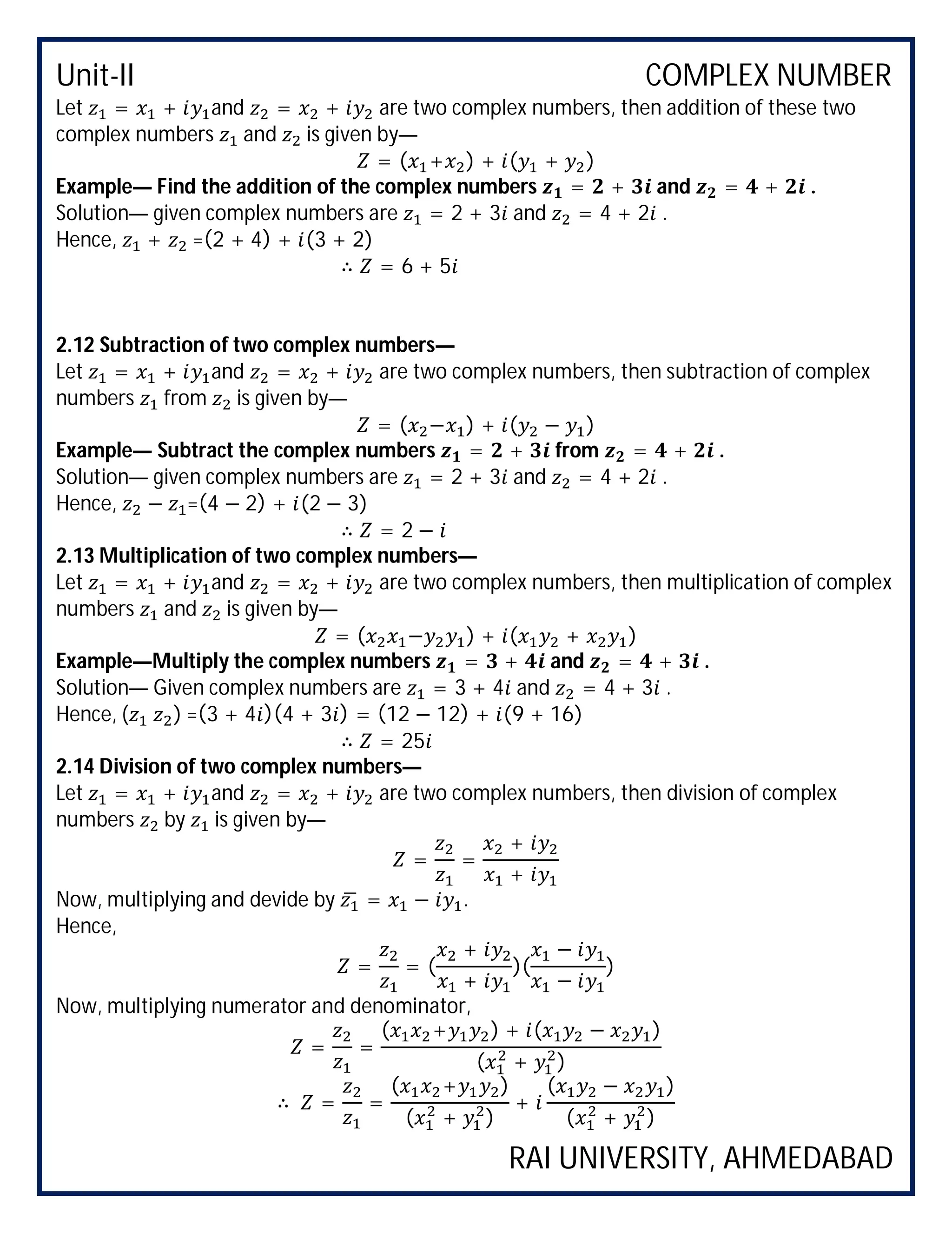 Unit-II COMPLEX NUMBER
RAI UNIVERSITY, AHMEDABAD
Let = + and = + are two complex numbers, then addition of these two
complex numbers and is given by—
= ( + ) + ( + )
Example— Find the addition of the complex numbers = + and = + .
Solution— given complex numbers are = 2 + 3 and = 4 + 2 .
Hence, + =(2 + 4) + (3 + 2)
∴ = 6 + 5
2.12 Subtraction of two complex numbers—
Let = + and = + are two complex numbers, then subtraction of complex
numbers from is given by—
= ( − ) + ( − )
Example— Subtract the complex numbers = + from = + .
Solution— given complex numbers are = 2 + 3 and = 4 + 2 .
Hence, − =(4 − 2) + (2 − 3)
∴ = 2 −
2.13 Multiplication of two complex numbers—
Let = + and = + are two complex numbers, then multiplication of complex
numbers and is given by—
= ( − ) + ( + )
Example—Multiply the complex numbers = + and = + .
Solution— Given complex numbers are = 3 + 4 and = 4 + 3 .
Hence, ( ) =(3 + 4 )(4 + 3 ) = (12 − 12) + (9 + 16)
∴ = 25
2.14 Division of two complex numbers—
Let = + and = + are two complex numbers, then division of complex
numbers by is given by—
= =
+
+
Now, multiplying and devide by = − .
Hence,
= = (
+
+
)(
−
−
)
Now, multiplying numerator and denominator,
= =
( + ) + ( − )
( + )
∴ = =
( + )
( + )
+
( − )
( + )
 