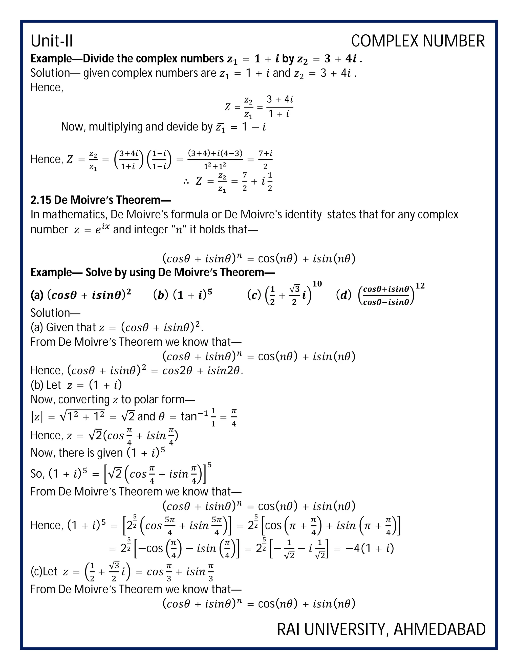 Unit-II COMPLEX NUMBER
RAI UNIVERSITY, AHMEDABAD
Example—Divide the complex numbers = + by = + .
Solution— given complex numbers are = 1 + and = 3 + 4 .
Hence,
= =
3 + 4
1 +
Now, multiplying and devide by = 1 −
Hence, = = =
( ) ( )
=
∴ = = +
2.15 De Moivre’s Theorem—
In mathematics, De Moivre's formula or De Moivre's identity states that for any complex
number = and integer " " it holds that—
( + ) = cos( ) + ( )
Example— Solve by using De Moivre’s Theorem—
(a) ( + ) ( ) ( + ) ( ) +
√
( )
Solution—
(a) Given that = ( + ) .
From De Moivre’s Theorem we know that—
( + ) = cos( ) + ( )
Hence, ( + ) = 2 + 2 .
(b) Let = (1 + )
Now, converting to polar form—
| | = √1 + 1 = √2 and = tan =
Hence, = √2( + )
Now, there is given (1 + )
So, (1 + ) = √2 +
From De Moivre’s Theorem we know that—
( + ) = cos( ) + ( )
Hence, (1 + ) = 2 + = 2 cos + + +
= 2 −cos − = 2 −
√
−
√
= −4(1 + )
(c)Let = +
√
= +
From De Moivre’s Theorem we know that—
( + ) = cos( ) + ( )
 