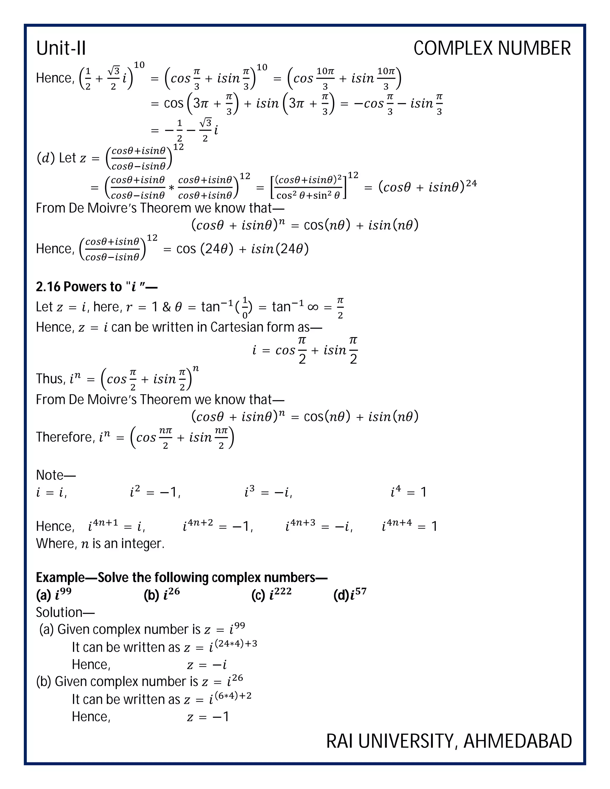 Unit-II COMPLEX NUMBER
RAI UNIVERSITY, AHMEDABAD
Hence, +
√
= + = +
= cos 3 + + 3 + = − −
= − −
√
( ) Let =
= ∗ =
( )
= ( + )
From De Moivre’s Theorem we know that—
( + ) = cos( ) + ( )
Hence, = cos (24 ) + (24 )
2.16 Powers to " ”—
Let = , here, = 1 & = tan ( ) = tan ∞ =
Hence, = can be written in Cartesian form as—
=
2
+
2
Thus, = +
From De Moivre’s Theorem we know that—
( + ) = cos( ) + ( )
Therefore, = +
Note—
= , = −1, = − , = 1
Hence, = , = −1, = − , = 1
Where, is an integer.
Example—Solve the following complex numbers—
(a) (b) (c) (d)
Solution—
(a) Given complex number is =
It can be written as = ( ∗ )
Hence, = −
(b) Given complex number is =
It can be written as = ( ∗ )
Hence, = −1
 