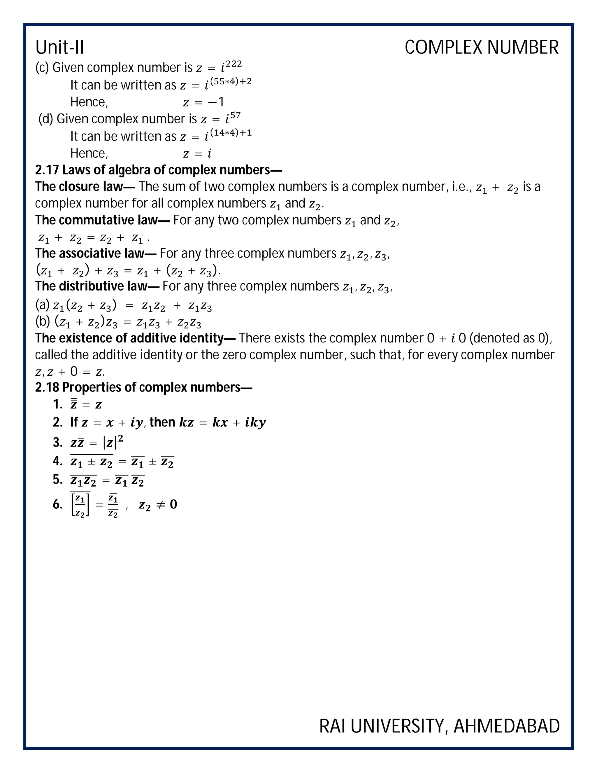Unit-II COMPLEX NUMBER
RAI UNIVERSITY, AHMEDABAD
(c) Given complex number is =
It can be written as = ( ∗ )
Hence, = −1
(d) Given complex number is =
It can be written as = ( ∗ )
Hence, =
2.17 Laws of algebra of complex numbers—
The closure law— The sum of two complex numbers is a complex number, i.e., + is a
complex number for all complex numbers and .
The commutative law— For any two complex numbers and ,
+ = + .
The associative law— For any three complex numbers , , ,
( + ) + = + ( + ).
The distributive law— For any three complex numbers , , ,
(a) ( + ) = +
(b) ( + ) = +
The existence of additive identity— There exists the complex number 0 + 0 (denoted as 0),
called the additive identity or the zero complex number, such that, for every complex number
, + 0 = .
2.18 Properties of complex numbers—
1. =
2. If = + , then = +
3. = | |
4. ± = ±
5. =
6. = , ≠
 