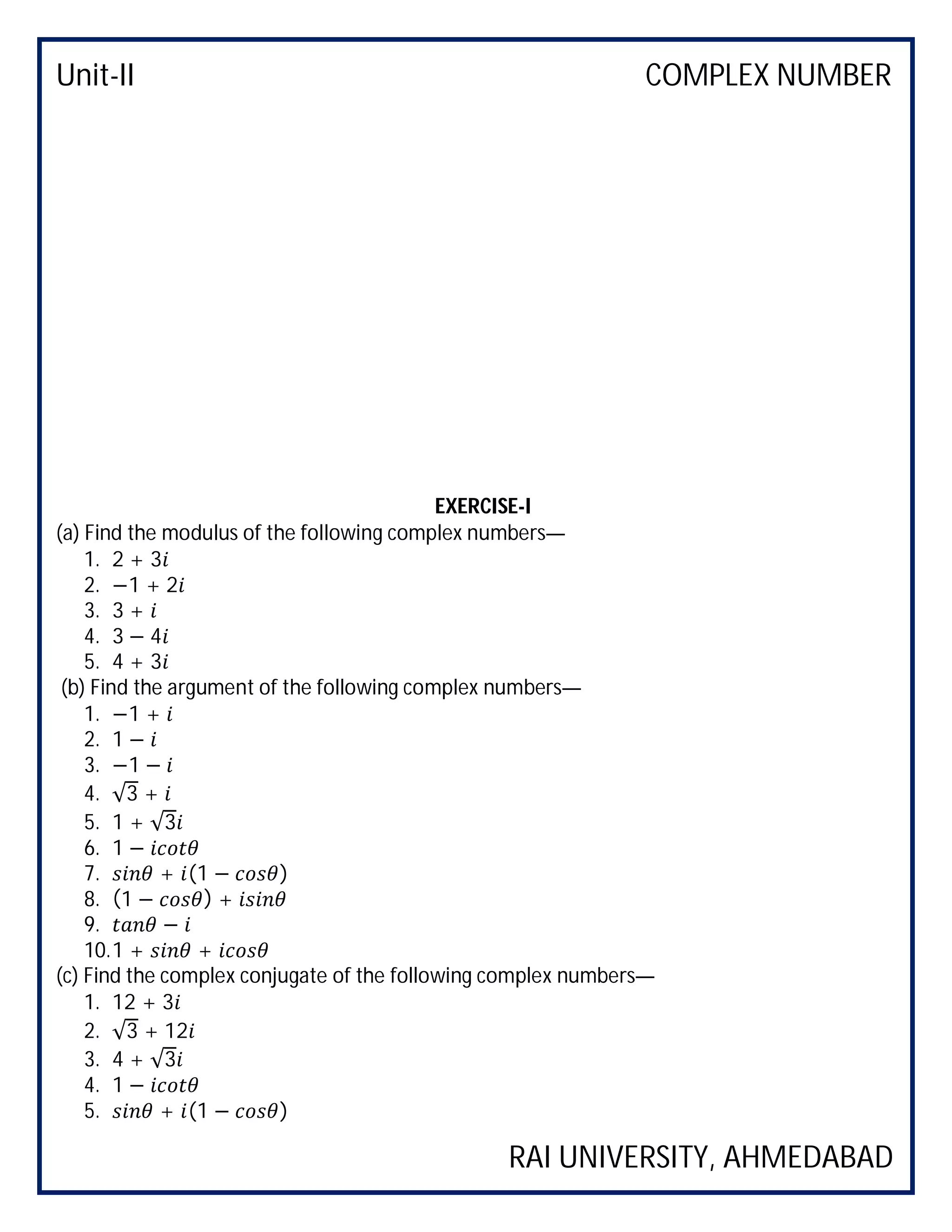Unit-II COMPLEX NUMBER
RAI UNIVERSITY, AHMEDABAD
EXERCISE-I
(a) Find the modulus of the following complex numbers—
1. 2 + 3
2. −1 + 2
3. 3 +
4. 3 − 4
5. 4 + 3
(b) Find the argument of the following complex numbers—
1. −1 +
2. 1 −
3. −1 −
4. √3 +
5. 1 + √3
6. 1 −
7. + (1 − )
8. (1 − ) +
9. −
10.1 + +
(c) Find the complex conjugate of the following complex numbers—
1. 12 + 3
2. √3 + 12
3. 4 + √3
4. 1 −
5. + (1 − )
 