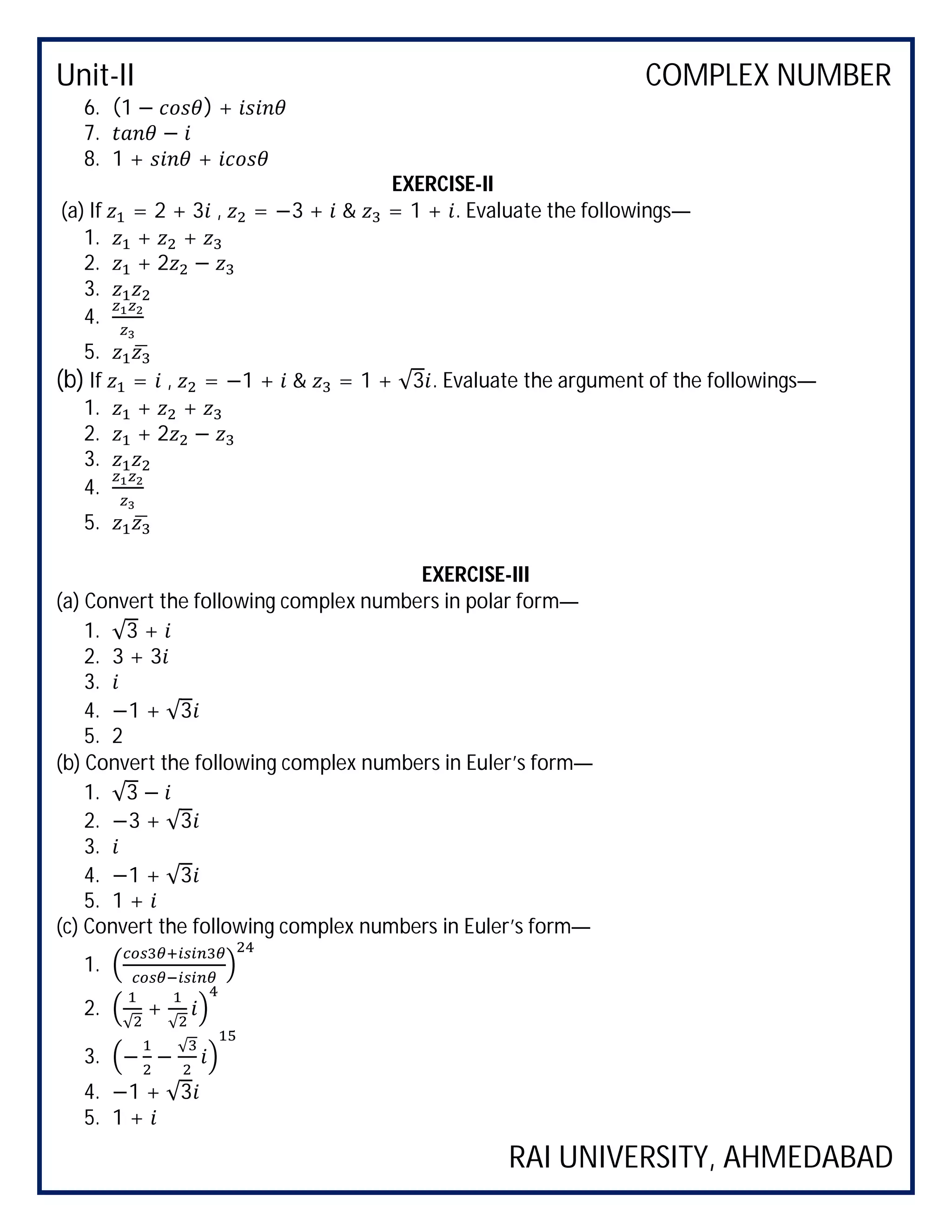 Unit-II COMPLEX NUMBER
RAI UNIVERSITY, AHMEDABAD
6. (1 − ) +
7. −
8. 1 + +
EXERCISE-II
(a) If = 2 + 3 , = −3 + & = 1 + . Evaluate the followings—
1. + +
2. + 2 −
3.
4.
5.
(b) If = , = −1 + & = 1 + √3 . Evaluate the argument of the followings—
1. + +
2. + 2 −
3.
4.
5.
EXERCISE-III
(a) Convert the following complex numbers in polar form—
1. √3 +
2. 3 + 3
3.
4. −1 + √3
5. 2
(b) Convert the following complex numbers in Euler’s form—
1. √3 −
2. −3 + √3
3.
4. −1 + √3
5. 1 +
(c) Convert the following complex numbers in Euler’s form—
1.
2.
√
+
√
3. − −
√
4. −1 + √3
5. 1 +
 