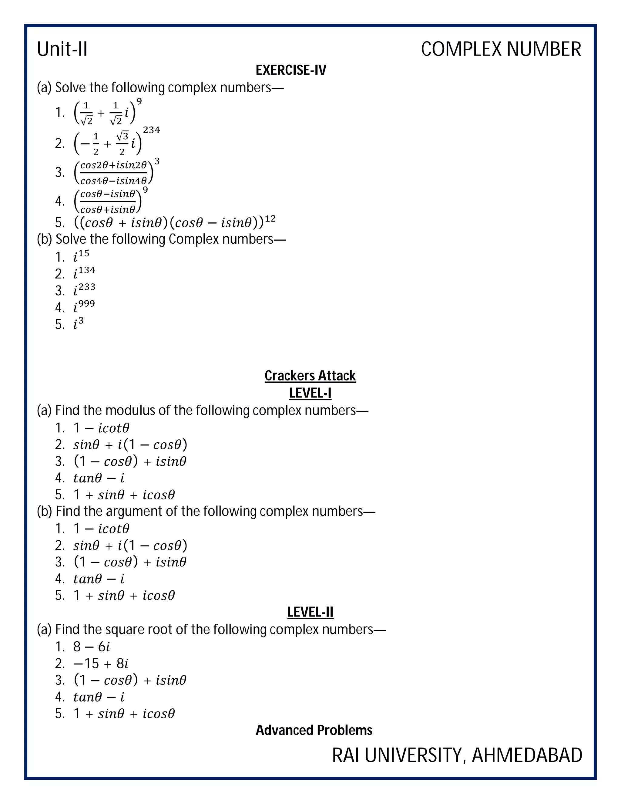 Unit-II COMPLEX NUMBER
RAI UNIVERSITY, AHMEDABAD
EXERCISE-IV
(a) Solve the following complex numbers—
1.
√
+
√
2. − +
√
3.
4.
5. (( + )( − ))
(b) Solve the following Complex numbers—
1.
2.
3.
4.
5.
Crackers Attack
LEVEL-I
(a) Find the modulus of the following complex numbers—
1. 1 −
2. + (1 − )
3. (1 − ) +
4. −
5. 1 + +
(b) Find the argument of the following complex numbers—
1. 1 −
2. + (1 − )
3. (1 − ) +
4. −
5. 1 + +
LEVEL-II
(a) Find the square root of the following complex numbers—
1. 8 − 6
2. −15 + 8
3. (1 − ) +
4. −
5. 1 + +
Advanced Problems
 