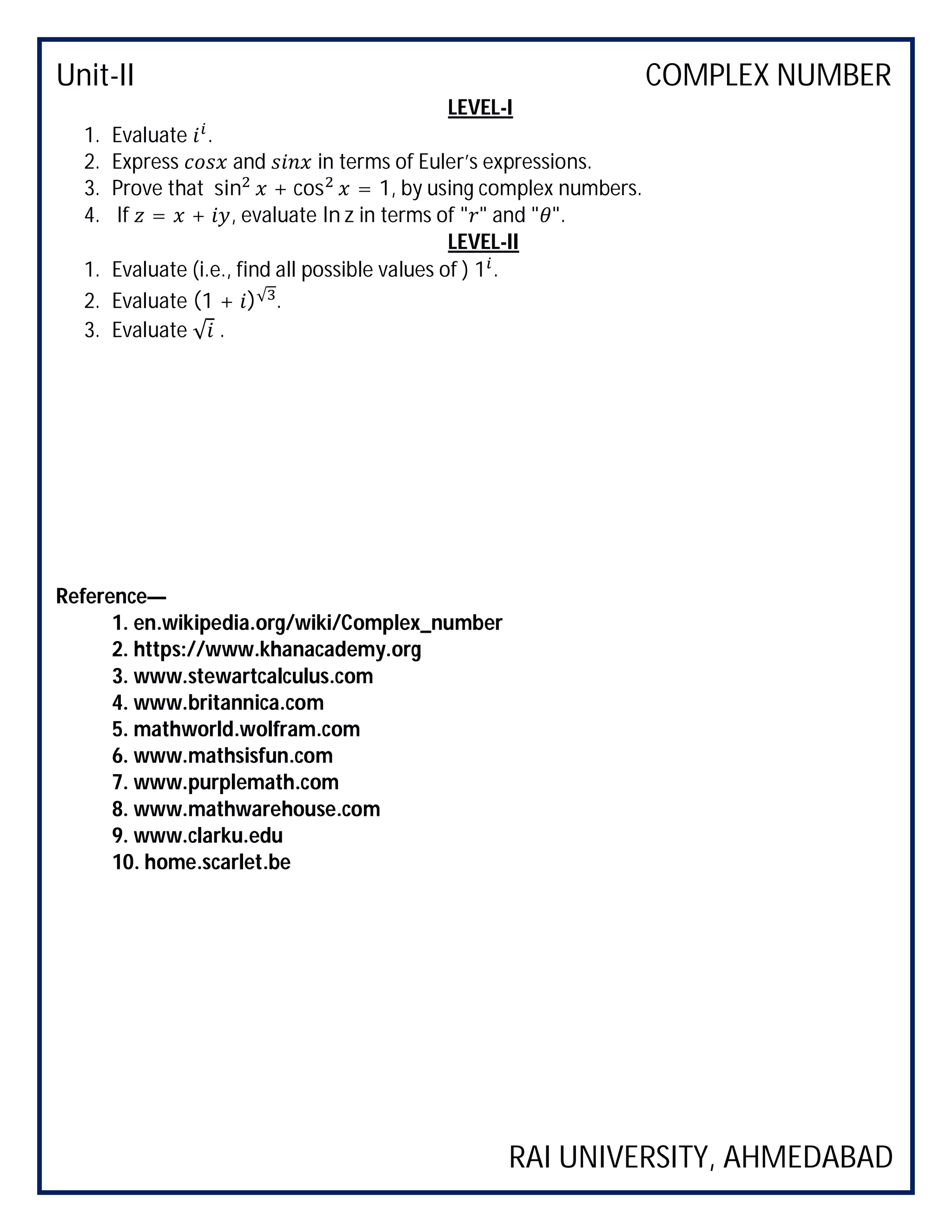 Unit-II COMPLEX NUMBER
RAI UNIVERSITY, AHMEDABAD
LEVEL-I
1. Evaluate .
2. Express and in terms of Euler’s expressions.
3. Prove that sin + cos = 1, by using complex numbers.
4. If = + , evaluate ln z in terms of " " and " ".
LEVEL-II
1. Evaluate (i.e., find all possible values of ) 1 .
2. Evaluate (1 + )√ .
3. Evaluate √ .
Reference—
1. en.wikipedia.org/wiki/Complex_number
2. https://www.khanacademy.org
3. www.stewartcalculus.com
4. www.britannica.com
5. mathworld.wolfram.com
6. www.mathsisfun.com
7. www.purplemath.com
8. www.mathwarehouse.com
9. www.clarku.edu
10. home.scarlet.be
 