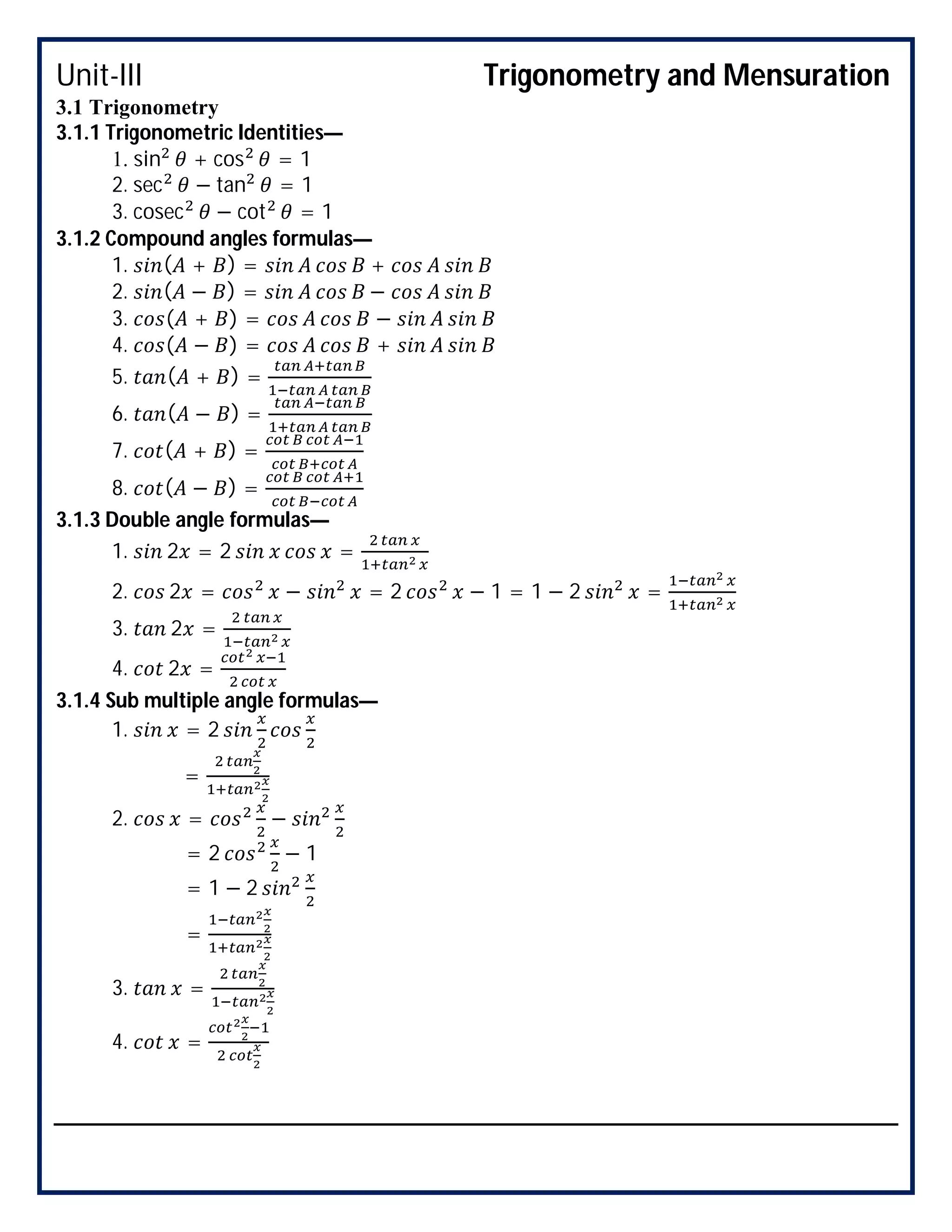 Unit-III Trigonometry and Mensuration
3.1 Trigonometry
3.1.1 Trigonometric Identities—
1. sin + cos = 1
2. sec − tan = 1
3. cosec − cot = 1
3.1.2 Compound angles formulas—
1. ( + ) = +
2. ( − ) = −
3. ( + ) = −
4. ( − ) = +
5. ( + ) =
6. ( − ) =
7. ( + ) =
8. ( − ) =
3.1.3 Double angle formulas—
1. 2 = 2 =
2. 2 = − = 2 − 1 = 1 − 2 =
3. 2 =
4. 2 =
3.1.4 Sub multiple angle formulas—
1. = 2
=
2. = −
= 2 − 1
= 1 − 2
=
3. =
4. =
 