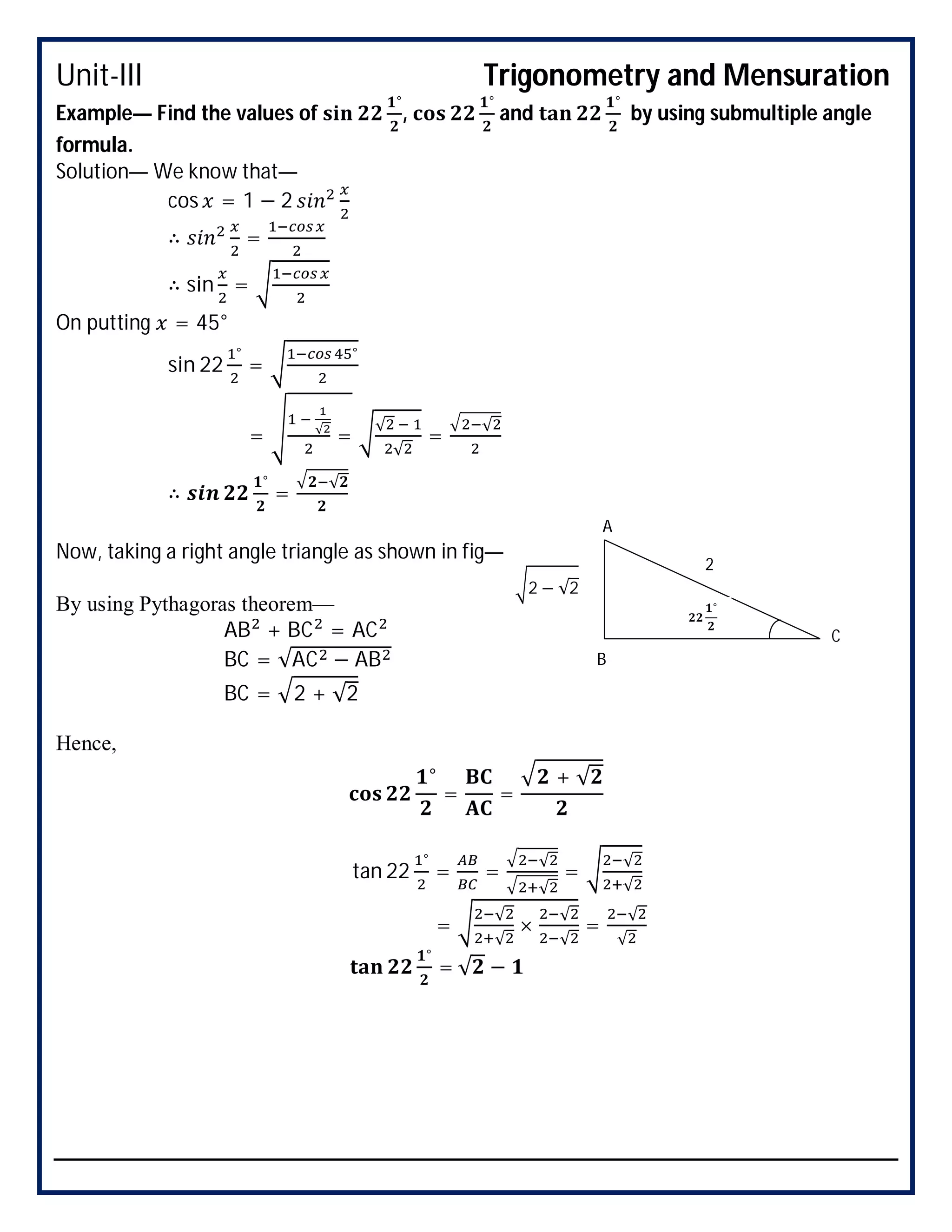 Unit-III Trigonometry and Mensuration
Example— Find the values of
°
,
°
and
°
by using submultiple angle
formula.
Solution— We know that—
cos = 1 − 2
∴ =
∴ sin =
On putting = 45°
sin 22
°
=
°
= √
=
√
√
=
√
∴
°
=
√
Now, taking a right angle triangle as shown in fig—
By using Pythagoras theorem—
AB + BC = AC
BC = √AC − AB
BC = 2 + √2
Hence,
°
= =
+ √
tan 22
°
= =
√
√
=
√
√
=
√
√
×
√
√
=
√
√
°
= √ −
°
2 − √2
2
A
B
C
 